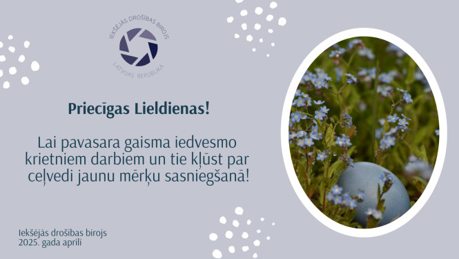 Apsveikums ar ovālā rāmītī ievietotu attēlu, kurā redzama Lieldienu ola gaiši zilā krāsā un zilas neaizmirstulītes, zaļa zāle. Klāt apsveikuma teksts: Priecīgas Lieldienas! ILai pavasara gaisma iedvesmo krietniem darbiem un tie kļūst par ceļvedi jaunu mērķu sasniegšanā! Iekšējās drošības birojs 2025. gada aprīlī