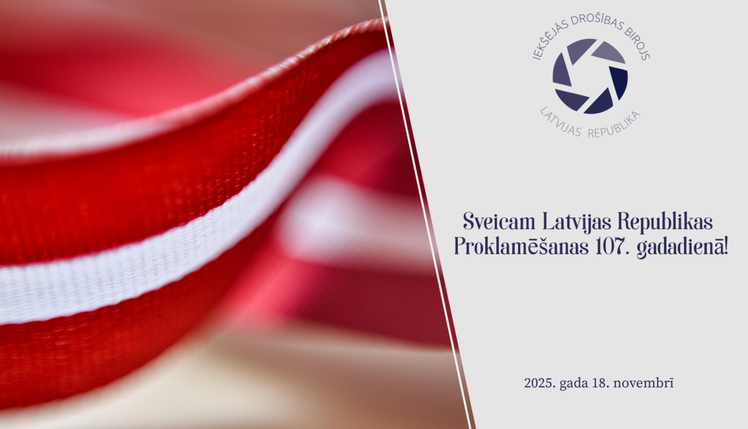 Attēls ar lenti Latvijas karoga krāsās, uz attēla Iekšejās drošības biroja logo un teksts Sveicam Latvijas Republikas Proklamēšanas 107. gadadienā. 2025. gada 18. novembris