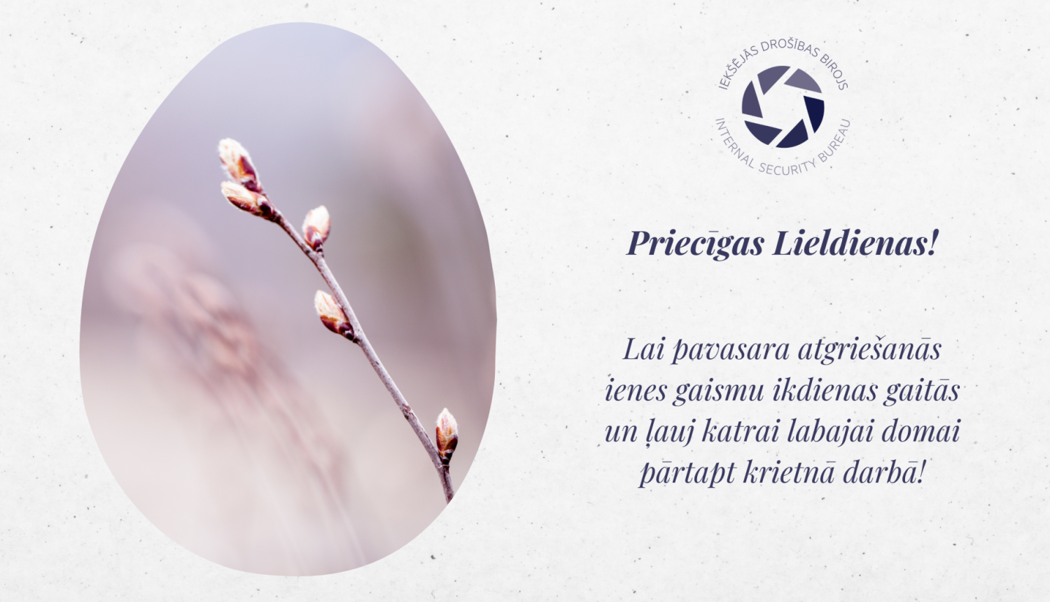 Apsveikums ar Iekšējās drošības birpja logo, pavasarīgu attēlu un tekstu Priecīgas Lieldienas! Lai pavasara atgriešanās ienes gaismu ikdienas gaitās un ļauj katrai labajai domai pārtapt krietnā darbā!