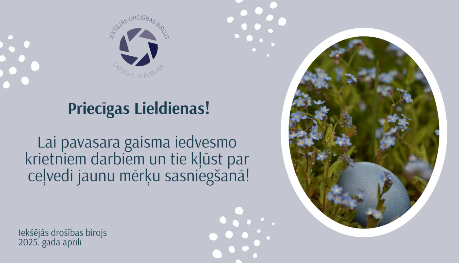Apsveikums ar ovālā rāmītī ievietotu attēlu, kurā redzama Lieldienu ola gaiši zilā krāsā un zilas neaizmirstulītes, zaļa zāle. Klāt apsveikuma teksts: Priecīgas Lieldienas! ILai pavasara gaisma iedvesmo krietniem darbiem un tie kļūst par ceļvedi jaunu mērķu sasniegšanā! Iekšējās drošības birojs 2025. gada aprīlī